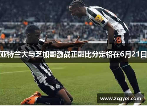 亚特兰大与芝加哥激战正酣比分定格在6月21日